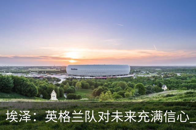 埃泽：英格兰队对未来充满信心 感谢上帝让我完成世界杯首秀